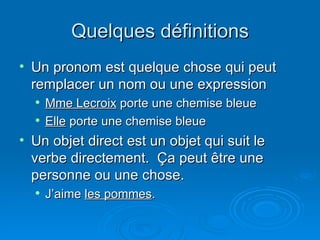 Quelques définitions Un pronom est quelque chose qui peut remplacer un nom ou une expression Mme Lecroix  porte une chemise bleue Elle  porte une chemise bleue  Un objet direct est un objet qui suit le verbe directement.  Ça peut être une personne ou une chose. J’aime  les pommes . 