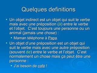 Quelques definitions Un objet indirect est un objet qui suit le verbe mais avec une préposition ( à ) entre le verbe et l’objet.  C’est toujours une personne ou un animal (jamais une chose) : Maman téléphone à  Papa . Un objet d’une préposition est un objet qui suit le verbe mais avec une autre préposition (souvent  de ) entre le verbe et l’objet.  C’est normalement un chose mais ça peut être une personne : J’ai besoin de  café  ! 