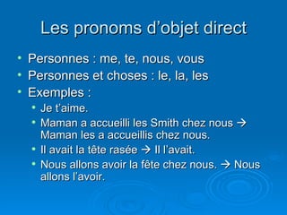 Les pronoms d’objet direct Personnes : me, te, nous, vous Personnes et choses : le, la, les Exemples : Je t’aime. Maman a accueilli les Smith chez nous    Maman les a accueillis chez nous. Il avait la tête rasée    Il l’avait. Nous allons avoir la fête chez nous.    Nous allons l’avoir. 