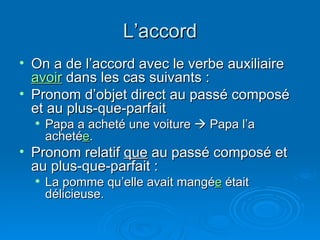 L’accord On a de l’accord avec le verbe auxiliaire  avoir  dans les cas suivants : Pronom d’objet direct au passé composé et au plus-que-parfait Papa a acheté une voiture    Papa l’a acheté e . Pronom relatif  que  au passé composé et au plus-que-parfait : La pomme qu’elle avait mangé e  était délicieuse. 
