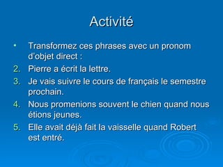 Activité Transformez ces phrases avec un pronom d’objet direct : Pierre a écrit la lettre. Je vais suivre le cours de français le semestre prochain. Nous promenions souvent le chien quand nous étions jeunes. Elle avait déjà fait la vaisselle quand Robert est entré. 