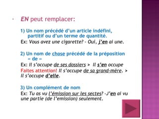 EN  peut remplacer: 1) Un nom précédé d’un article indéfini, partitif ou d’un terme de quantité . Ex:  Vous avez une cigarette? - Oui,  j’en  ai une.  2) Un nom de  chose  précédé de la préposition « de » Ex:  Il s’occupe  de ses dossiers   >   Il  s’en  occupe Faites attention!   Il s’occupe  de sa grand-mère .  >   Il s’occupe  d’elle . 3) Un complément de nom Ex:  Tu as vu  l’émission sur les sectes ? –J’ en  ai vu une partie (de l’emission) seulement. 