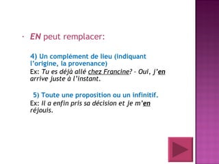 EN  peut remplacer: 4)  Un complément de lieu (indiquant l’origine, la provenance) Ex:  Tu es déjà allé  chez Francine ? – Oui, j’ en  arrive juste à l’instant.  5) Toute une proposition ou un infinitif. Ex:  Il a enfin pris sa décision et je m’ en  réjouis . 