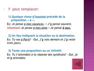   Y   peut remplacer:   1) Quelque chose  d’inanimé  précédé de la préposition « à ». Ex:  Je pense  à mes vacances .  > J’ y  pense souvent. A ttention!  Je pense  à mes amis  > Je pense  à eux. 2) Un lieu indiquant la situation ou la destination. Ex:  Tu vas  à Paris ? – Oui, j’ y  vais demain et j’ y  reste trois jours.  3) Toute une proposition ou un infinitif.  Ex:  Tu t’attendais à la réponse des syndicats? – Oui, je m’ y  attendais.  
