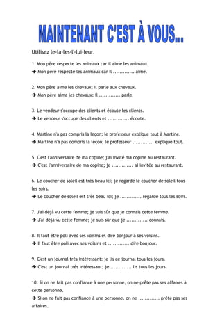 Utilisez le-la-les-l'-lui-leur.
1. Mon père respecte les animaux car il aime les animaux.
 Mon père respecte les animaux car il ............. aime.
2. Mon père aime les chevaux; il parle aux chevaux.
 Mon père aime les chevaux; il ............. parle.
3. Le vendeur s'occupe des clients et écoute les clients.
 Le vendeur s'occupe des clients et ............. écoute.
4. Martine n'a pas compris la leçon; le professeur explique tout à Martine.
 Martine n'a pas compris la leçon; le professeur ............. explique tout.
5. C'est l'anniversaire de ma copine; j'ai invité ma copine au restaurant.
 C'est l'anniversaire de ma copine; je ............. ai invitée au restaurant.
6. Le coucher de soleil est très beau ici; je regarde le coucher de soleil tous
les soirs.
 Le coucher de soleil est très beau ici; je ............. regarde tous les soirs.
7. J'ai déjà vu cette femme; je suis sûr que je connais cette femme.
 J'ai déjà vu cette femme; je suis sûr que je ............. connais.
8. Il faut être poli avec ses voisins et dire bonjour à ses voisins.
 Il faut être poli avec ses voisins et ............. dire bonjour.
9. C'est un journal très intéressant; je lis ce journal tous les jours.
 C'est un journal très intéressant; je ............. lis tous les jours.
10. Si on ne fait pas confiance à une personne, on ne prête pas ses affaires à
cette personne.
 Si on ne fait pas confiance à une personne, on ne ............. prête pas ses
affaires.
 
