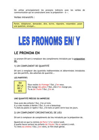 On utilise principalement les pronoms indirects avec les verbes de
communication qui se construisent avec la préposition « à ».
Verbes intransitifs :
LE PRONOM EN
Le pronom EN sert à remplacer des compléments introduits par la préposition
DE.
1) UN COMPLEMENT DE QUANTITÉ
EN sert à remplacer des quantités indéterminées et déterminées introduites
par des partitifs, des adverbes de quantité...
LES PARTITIFS
Vous voulez du fromage ? Oui, j’en veux.
Elle mange des pâtes ? Non, elle n’en mange pas.
Tu as de l’huile ? Oui, j’en ai.
UNE QUANTITÉ PRÉCISE OU IMPRÉCISE
Vous avez des enfants ? Oui, j’en ai trois.
Il y a des musées à Nantes ? Oui, il y en a beaucoup.
Tu bois du pastis à l’apéro ? Oui, j’en bois un petit verre tous les jours.
2) UN COMPLEMENT CIRCONSTANCIEL DE LIEU
EN sert à remplacer de compléments de lieu introduits par la préposition de.
Quand est-ce que tu rentres de Paris ? J’en rentre lundi.
À quelle heure sortent les enfants de l’école ? Ils en sortent à midi.
Tu viens du cinéma ? Oui, j’en viens, le film était génial.
Parler, téléphoner, demander, dire, écrire, répondre, ressembler, poser
une question, envoyer…
DU
DE LA
DE L’
DES
 