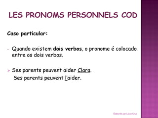 Caso particular:

-   Quando existem dois verbos, o pronome é colocado
    entre os dois verbos.

   Ses parents peuvent aider Clara.
    Ses parents peuvent l’aider.




                                           Élaborée par Lúcia Cruz
 