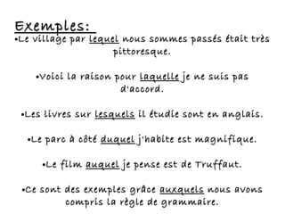 Exemples:Exemples:
●Le village parLe village par lequellequel nous sommes passés était trèsnous sommes passés était très
pittoresque.pittoresque.
●Voici la raison pourVoici la raison pour laquellelaquelle je ne suis pasje ne suis pas
d'accord.d'accord.
●Les livres surLes livres sur lesquelslesquels il étudie sont en anglais.il étudie sont en anglais.
●Le parc à côtéLe parc à côté duquelduquel j'habite est magnifique.j'habite est magnifique.
●Le filmLe film auquelauquel je pense est de Truffaut.je pense est de Truffaut.
●Ce sont des exemples grâceCe sont des exemples grâce auxquelsauxquels nous avonsnous avons
compris la règle de grammaire.compris la règle de grammaire.
 