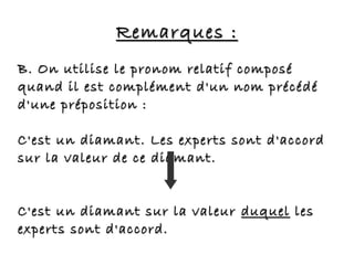 Remarques :Remarques :
B. On utilise le pronom relatif composéB. On utilise le pronom relatif composé
quand il est complément d'un nom précédéquand il est complément d'un nom précédé
d'une préposition :d'une préposition :
C'est un diamant. Les experts sont d'accordC'est un diamant. Les experts sont d'accord
sur la valeur de ce diamant.sur la valeur de ce diamant.
C'est un diamant sur la valeurC'est un diamant sur la valeur duquelduquel lesles
experts sont d'accord.experts sont d'accord.
 