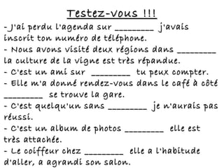 Testez-vous !!!Testez-vous !!!
- J'ai perdu l'agenda sur _________ j'avais- J'ai perdu l'agenda sur _________ j'avais
inscrit ton numéro de téléphone.inscrit ton numéro de téléphone.
- Nous avons visité deux régions dans _________- Nous avons visité deux régions dans _________
la culture de la vigne est très répandue.la culture de la vigne est très répandue.
- C'est un ami sur  _________ tu peux compter.- C'est un ami sur  _________ tu peux compter.
- Elle m'a donné rendez-vous dans le café à côté- Elle m'a donné rendez-vous dans le café à côté
_________ se trouve la gare._________ se trouve la gare.
- C'est quelqu'un sans _________ je n'aurais pas- C'est quelqu'un sans _________ je n'aurais pas
réussi.réussi.
- C'est un album de photos _________ elle est- C'est un album de photos _________ elle est
très attachée.très attachée.
- Le coiffeur chez _________ elle a l'habitude- Le coiffeur chez _________ elle a l'habitude
d'aller, a agrandi son salon.d'aller, a agrandi son salon.
 