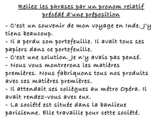 Reliez les phrases par un pronom relatifReliez les phrases par un pronom relatif
précédé d'une prépositionprécédé d'une préposition
- C'est un souvenir de mon voyage en Inde. J'y- C'est un souvenir de mon voyage en Inde. J'y
tiens beaucoup.tiens beaucoup.
- Il a perdu son portefeuille. Il avait tous ses- Il a perdu son portefeuille. Il avait tous ses
papiers dans ce portefeuille.papiers dans ce portefeuille.
- C'est une solution. Je n'y avais pas pensé.- C'est une solution. Je n'y avais pas pensé.
- Nous vous montrerons les matières- Nous vous montrerons les matières
premières. Nous fabriquons tous nos produitspremières. Nous fabriquons tous nos produits
avec ces matières premières.avec ces matières premières.
- Il attendait ses collègues au métro Opéra. Il- Il attendait ses collègues au métro Opéra. Il
avait rendez-vous avec eux.avait rendez-vous avec eux.
- La société est située dans la banlieue- La société est située dans la banlieue
parisienne. Elle travaille pour cette société.parisienne. Elle travaille pour cette société.
 