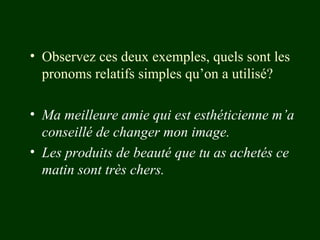 • Observez ces deux exemples, quels sont les
pronoms relatifs simples qu’on a utilisé?
• Ma meilleure amie qui est esthéticienne m’a
conseillé de changer mon image.
• Les produits de beauté que tu as achetés ce
matin sont très chers.

 