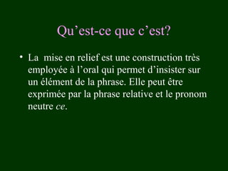 Qu’est-ce que c’est?
• La mise en relief est une construction très
employée à l’oral qui permet d’insister sur
un élément de la phrase. Elle peut être
exprimée par la phrase relative et le pronom
neutre ce.

 