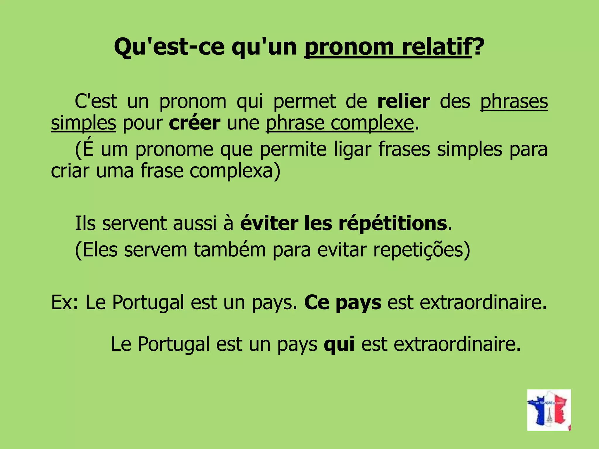 Qu'est-ce qu'un pronom relatif?
C'est un pronom qui permet de relier des phrases
simples pour créer une phrase complexe.
(É um pronome que permite ligar frases simples para
criar uma frase complexa)
Ils servent aussi à éviter les répétitions.
(Eles servem também para evitar repetições)
Ex: Le Portugal est un pays. Ce pays est extraordinaire.
Le Portugal est un pays qui est extraordinaire.
