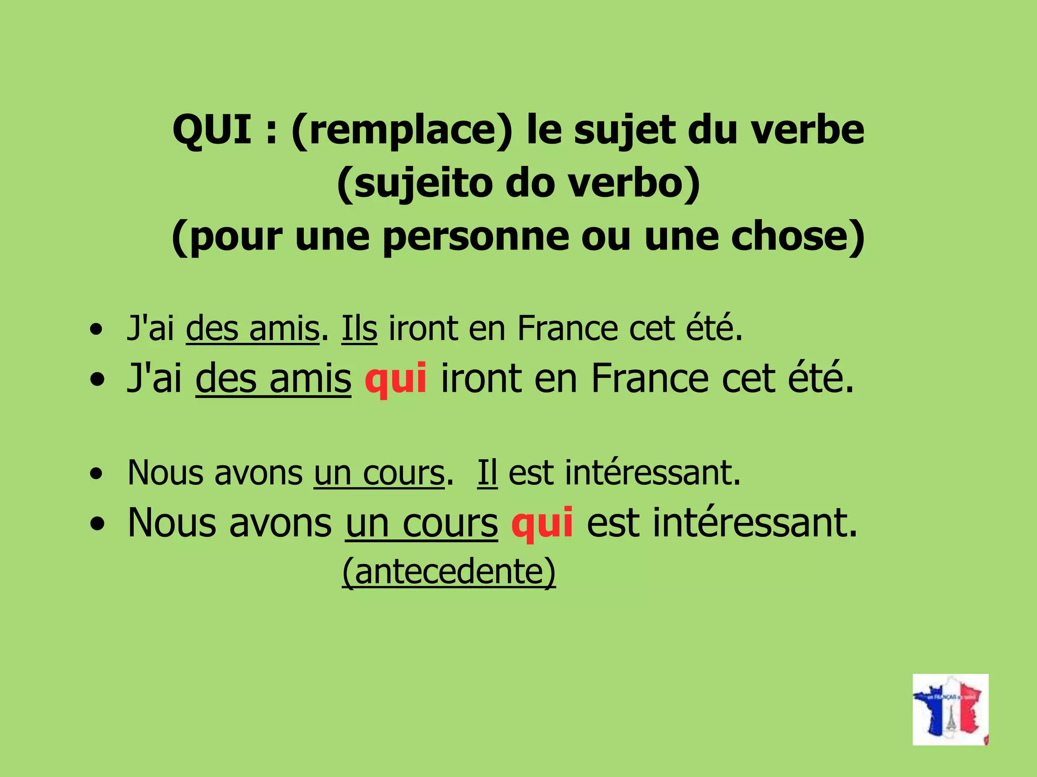 QUI : (remplace) le sujet du verbe
(sujeito do verbo)
(pour une personne ou une chose)
• J'ai des amis. Ils iront en France cet été.
• J'ai des amis qui iront en France cet été.
• Nous avons un cours. Il est intéressant.
• Nous avons un cours qui est intéressant.
(antecedente)