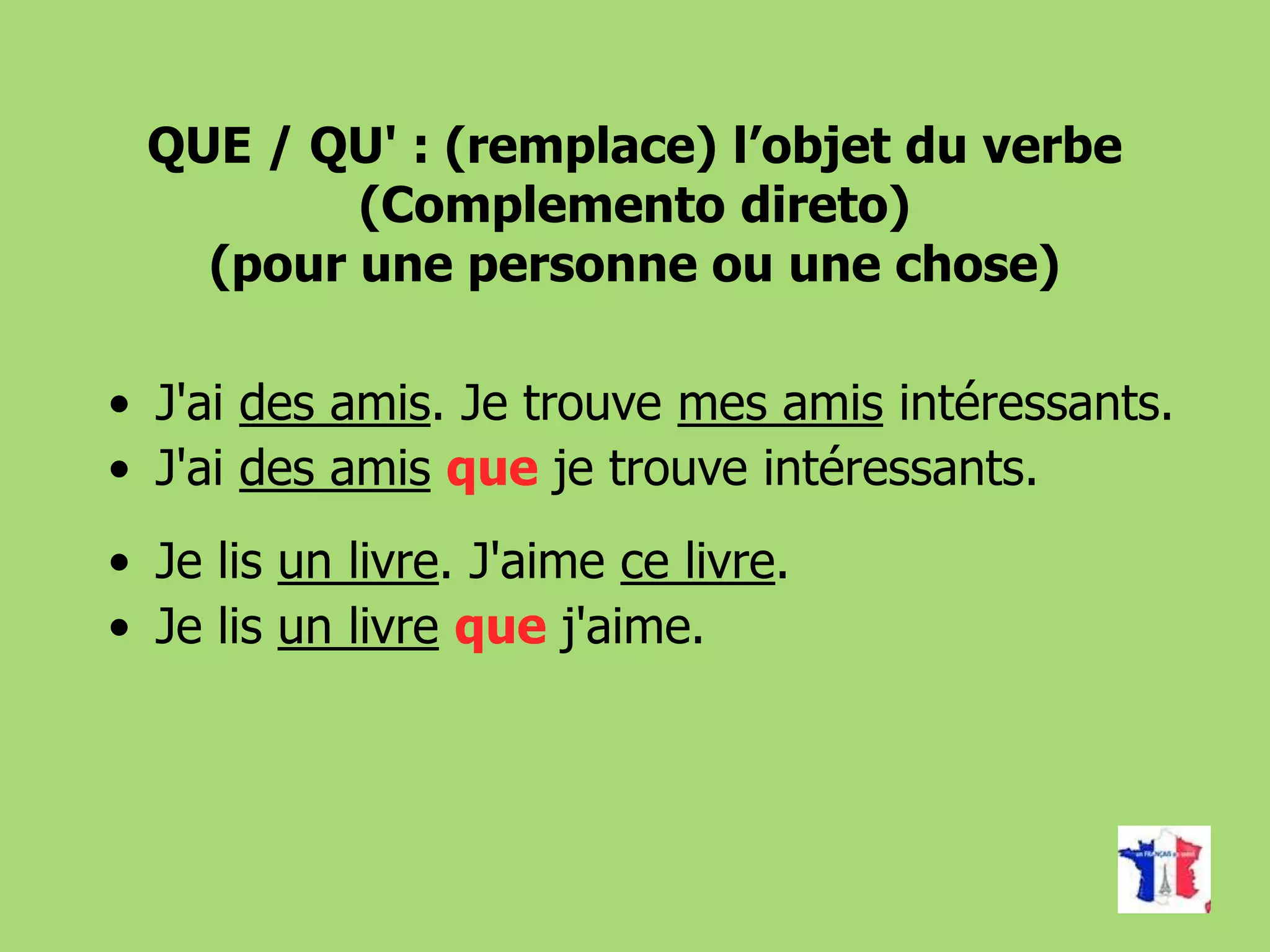 QUE / QU' : (remplace) l’objet du verbe
(Complemento direto)
(pour une personne ou une chose)
• J'ai des amis. Je trouve mes amis intéressants.
• J'ai des amis que je trouve intéressants.
• Je lis un livre. J'aime ce livre.
• Je lis un livre que j'aime.