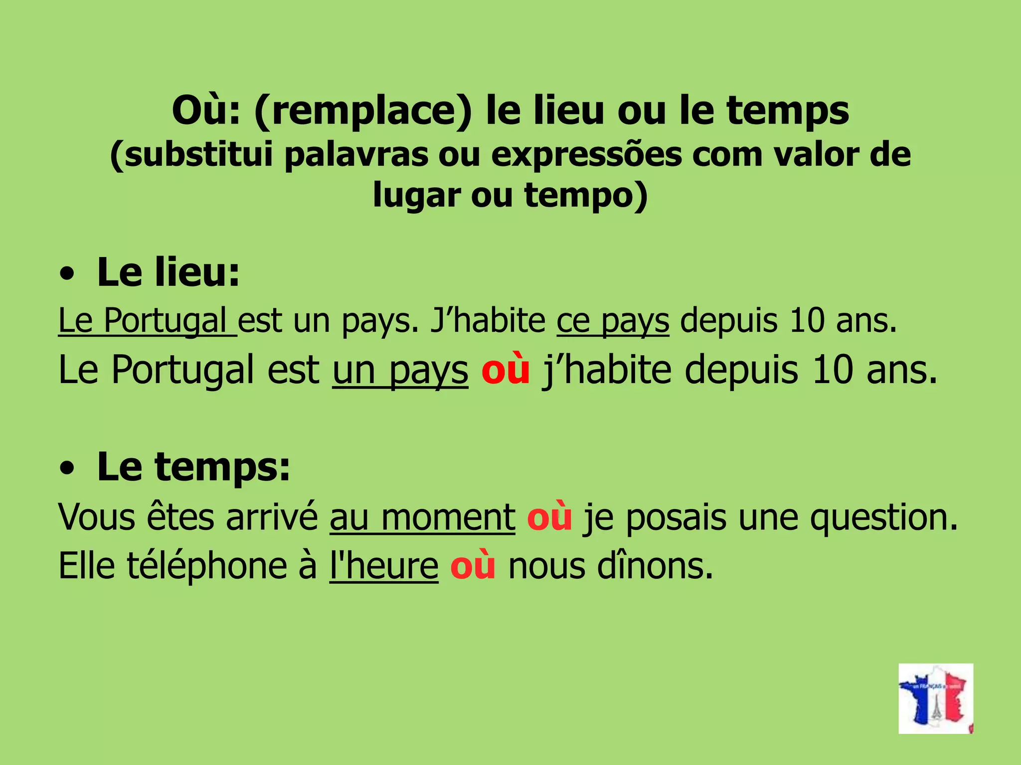 Où: (remplace) le lieu ou le temps
(substitui palavras ou expressões com valor de
lugar ou tempo)
• Le lieu:
Le Portugal est un pays. J’habite ce pays depuis 10 ans.
Le Portugal est un pays où j’habite depuis 10 ans.
• Le temps:
Vous êtes arrivé au moment où je posais une question.
Elle téléphone à l'heure où nous dînons.