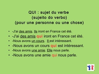 QUI : sujet du verbe
(sujeito do verbo)
(pour une personne ou une chose)
• -J'ai des amis. Ils iront en France cet été.
• -J'ai des amis qui iront en France cet été.
• -Nous avons un cours. Il est intéressant.
• -Nous avons un cours qui est intéressant.
• -Nous avons une amie. Elle nous parle.
• -Nous avons une amie qui nous parle.
 