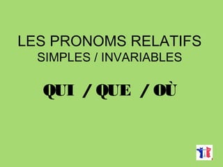 LES PRONOMS RELATIFS
SIMPLES / INVARIABLES
QUI / QUE / OÙ
 