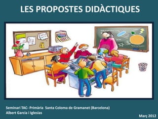 LES PROPOSTES DIDÀCTIQUES




Seminari TAC- Primària Santa Coloma de Gramanet (Barcelona)
Albert Garcia i Iglesias
                                                              Març 2012
 