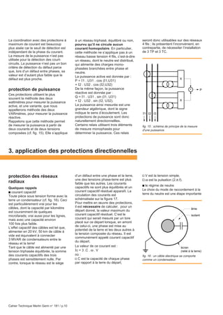 Cahier Technique Merlin Gerin n° 181 / p.10
écran
(relié à la terre)
âme
isolant
La coordination avec des protections à
maximum de courant est beaucoup
plus aisée car le seuil de détection est
indépendant de la phase du courant.
La mesure de la puissance n’est pas
utilisée pour la détection des court-
circuits. La puissance n’est pas un bon
critère de détection du défaut parce
que, lors d’un défaut entre phases, sa
valeur est d’autant plus faible que le
défaut est plus proche.
protection de puissance
Ces protections utilisent le plus
souvent la méthode des deux
wattmètres pour mesurer la puissance
active, et une variante, que nous
appellerons méthode des deux
VARmètres, pour mesurer la puissance
réactive.
Rappelons que cette méthode permet
de mesurer la puissance à partir de
deux courants et de deux tensions
composées (cf. fig. 15). Elle s’applique
à un réseau triphasé, équilibré ou non,
pourvu qu’il ne circule aucun
courant homopolaire. En particulier,
cette méthode ne s’applique pas à un
réseau basse tension 4 fils, c’est-à-dire
un réseau, dont le neutre est distribué,
qui alimente des charges mono-
phasées branchées entre phase et
neutre.
La puissance active est donnée par :
P = I1 . U31 . cos (I1,U31)
+ I2 . U32 . cos (I2,U32)
De la même façon, la puissance
réactive est donnée par :
Q = I1 . U31 . sin (I1, U31)
+ I2 . U32 . sin (I2, U32).
La puissance ainsi mesurée est une
grandeur algébrique, dont le signe
indique le sens d’écoulement. Les
protections de puissance sont donc
naturellement directionnellles.
Certains relais utilisent trois éléments
de mesure monophasés pour
déterminer la puissance. Ces relais
seront donc utilisables sur des réseaux
4 fils ; ils présentent l’inconvénient, en
contrepartie, de nécessiter l’installation
de 3 TP et 3 TC.
3. application des protections directionnelles
protection des réseaux
radiaux
Quelques rappels
c courant capacitif
Toute pièce sous tension forme avec la
terre un condensateur (cf. fig. 16). Ceci
est particulièrement vrai pour les
câbles, dont la capacité par kilomètre
est couramment de quelques
microfarads; vrai aussi pour les lignes,
mais avec une capacité environ
100 fois plus faible.
L’effet capacitif des câbles est tel que,
alimenter en 20 kV, 50 km de câble à
vide est équivalent à connecter
3 MVAR de condensateurs entre le
réseau et la terre!
Tant que le câble est alimenté par une
tension triphasée équilibrée, la somme
des courants capacitifs des trois
phases est sensiblement nulle. Par
contre, lorsque le réseau est le siège
d’un défaut entre une phase et la terre,
une des tensions phase-terre est plus
faible que les autres. Les courants
capacitifs ne sont plus équilibrés et un
courant capacitif résiduel apparaît. La
circulation des courants est
schématisée sur la figure 17.
Pour mettre en œuvre des protections,
il est nécessaire de calculer, pour un
départ donné, la valeur maximum du
courant capacitif résiduel. C’est le
courant qui serait mesuré par un tore
placé sur ce départ lorsque, en amont
de celui-ci, une phase est mise au
potentiel de la terre et les deux autres à
la tension composée du réseau. Il est
communément appelé courant capacitif
du départ.
La valeur de ce courant est :
Ic = 3 .C . ω . V
où :
v C est la capacité de chaque phase
par rapport à la terre du départ,
fig. 16 : un câble électrique se comporte
comme un condensateur.
v V est la tension simple,
v ω est la pulsation (2.π.f).
c le régime de neutre
Le choix du mode de raccordement à la
terre du neutre est une étape importante
fig. 15 : schéma de principe de la mesure
d'une puissance.
I1 I2 I3
X
X
P+
 