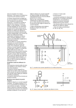 Cahier Technique Merlin Gerin n° 181 / p.11
dans la conception d’un réseau
électrique. C’est toujours le résultat d’un
compromis entre plusieurs facteurs.
Un facteur fréquemment privilégié est
le souci de réduire le courant de défaut
afin d’améliorer la sécurité des
personnes - en limitant la montée en
potentiel des masses à l’endroit du
défaut - et des matériels - en limitant
l’énergie dégagée par l’arc électrique
de court-circuit. Nous verrons que la
limitation du courant de défaut rend la
détection du défaut plus délicate et
l’emploi de la protection directionnelle
de terre indispensable. Si le courant de
défaut est suffisamment faible,
l’interruption immédiate de l’alimen-
tation n’est plus obligatoire, ce qui
permet une amélioration notable de la
continuité de service.
Dans le défaut, le courant capacitif se
superpose au courant limité par
l’impédance de mise à la terre du
neutre. Par conséquent, dans les
réseaux à courant capacitif important,
la seule façon d’obtenir un courant de
défaut faible est de choisir une
impédance de mise à la terre inductive,
dont le courant compense le courant
capacitif. Lorsque cette inductance de
point neutre est régulée pour atteindre
en permanence l’accord (3LCω2 = 1),
elle est appelée bobine de Petersen ;
dans ce cas le courant de défaut est
théoriquement nul.
Protection contre les défauts à la
terre
Les protections directionnelles de terre
sont utilisées sur les réseaux radiaux
dans deux situations :
v lorsque le courant capacitif d’un
départ est du même ordre de grandeur
que le courant de seuil de la protection
(qui doit être assez faible pour détecter
les défauts impédants),
v lorsque le neutre est mis à la terre en
plusieurs endroits ;
c réseaux avec départs de grande
longueur :
Lorsqu’un départ a un courant capacitif
important - en pratique supérieur à 10
% du courant limité par l’impédance de
mise à la terre du neutre - un simple
relais à maximum d’intensité résiduelle
ne permet plus d’assurer une protection
sensible et sélective. Si son seuil est
réglé en dessous du courant capacitif
du départ protégé, elle déclenchera
intempestivement pour tous les défauts
phase-terre du réseau.
Dans ce cas, une protection
satisfaisante du départ sera réalisée
par un relais directionnel de terre dont
le seuil pourra être réglé en dessous du
courant capacitif.
L’angle caractéristique sera réglé en
fonction du régime de neutre de
l’installation;
v réseaux à neutre isolé :
Fonctionnement
- la protection générale du réseau est
assurée par un contrôleur permanent
d’isolement ou une protection à
maximum de tension résiduelle
(déplacement de point neutre),
- les directionnelles de terre assurent la
détection du départ en défaut,
- choix de l’angle caractéristique :
θ = 90° (cf. fig. 18).
fig. 18 : réseau à neutre isolé : détection des défauts à la terre.
fig.17 : circulation des courants capacitifs lors d’un défaut phase-terre.
transformateur
d'arrivée
Id
courant
point neutre
courant
capacitif
Irs
Irs
Ird
Ird
Vr
Vr
Θ = 90°
 