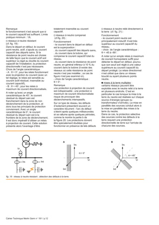 Cahier Technique Merlin Gerin n° 181 / p.12
Remarque
le fonctionnement n’est assuré que si
le courant capacitif est suffisant. Limite
pratique minimum : 1A.
v réseaux à neutre résistant
(cf. fig. 19) :
Dans le départ en défaut, le courant
point neutre, actif, s’ajoute au courant
capacitif des départs sains. Si la
résistance de point neutre est choisie
de telle façon que le courant actif soit
supérieur ou égal au double du courant
capacitif de l’installation, la protection
directionnelle n’est pas nécessaire.
Choix de l’angle caractéristique :
- A : θ = 0°, pour les relais fonctionnant
avec la projection du courant (avec un
tel réglage, le relais est sensible au
courant actif résiduel, insensible au
courant capacitif),
- B : θ = 45°, pour les relais à
maximum de courant directionnalisés.
A noter qu'avec un angle
caractéristique de 45°, le courant
résiduel du départ sain est
franchement dans la zone de non
déclenchement de la protection, et
donc tous les principes de protection
conviennent. Avec un angle
caractéristique de 0°, le courant
résiduel du départ sain est à la
frontière de la zone de déclenchement;
Il est donc impératif d’utiliser un relais
à projection de courant. Cette solution
présente alors l’avantage d’être
totalement insensible au courant
capacitif.
v réseaux à neutre compensé
(cf.fig. 20) :
Fonctionnement
- le courant dans le départ en défaut
est la superposition :
. du courant capacitif des départs sains,
. du courant dans la bobine, qui
compense le courant capacitif total du
réseau,
. du courant dans la résistance de point
neutre, en général inférieur à 10 % du
courant dans la bobine (il existe des
réseaux où cette résistance de point
neutre n’est pas installée ; ce cas de
figure n’est pas examiné ici),
- choix de l’angle caractéristique :
θ = 0°.
Remarque
une protection à projection de courant
est indispensable ; une protection à
maximum de courant directionnalisée
risque de provoquer des
déclenchements intempestifs.
Sur ce type de réseau, les défauts
d’isolement présentent souvent un
caractère récurrent : l’arc de défaut
s’éteint après quelques millisecondes
et se rallume après quelques périodes,
comme le montre la partie b de
la figure 20. Les protections doivent
être spécialement étudiées pour
fonctionner en présence de tels défauts
v réseaux à neutre relié directement à
la terre (cf. fig. 21) :
Fonctionnement
- le courant point neutre est
principalement inductif. Il est très
supérieur au courant capacitif du
réseau,
- choix de l’angle caractéristique :
θ = -45 à -90°.
A noter qu'un simple relais à maximum
de courant homopolaire suffit pour
détecter le départ en défaut, pourvu
que son seuil soit réglé à une valeur
supérieure au courant capacitif du
départ protégé. Le relais directionnel
n’est utilisé que dans un réseau
bouclé ou ayant plusieurs points
neutre.
c mises à la terre multiples :
certains réseaux peuvent être
exploités avec le neutre relié à la terre
en plusieurs endroits. C’est en
particulier le cas lorsque la mise à la
terre du neutre est réalisée sur chaque
source d’énergie (groupe ou
transformateur d’arrivée). La mise en
parallèle des sources conduit alors à
la mise en parallèle des mises à la
terre du neutre.
Dans ce cas, la protection sélective
des sources contre les défauts à la
terre requiert une protection
directionnelle de terre sur l’arrivée de
chacune des sources.
Ird
Irs
Irs
Vr
Vr
Θ = 0°
A
Irs
IrdIrd
Vr
Θ = 45°
B
fig. 19 : réseau à neutre résistant : détection des défauts à la terre.
 