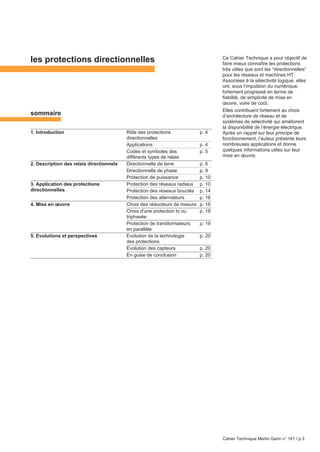 Cahier Technique Merlin Gerin n° 181 / p.3
les protections directionnelles
sommaire
1. Introduction Rôle des protections p. 4
directionnelles
Applications p. 4
Codes et symboles des p. 5
différents types de relais
2. Description des relais directionnels Directionnelle de terre p. 6
Directionnelle de phase p. 9
Protection de puissance p. 10
3. Application des protections Protection des réseaux radiaux p. 10
Protection des réseaux bouclés p. 14
Protection des alternateurs p. 16
4. Mise en œuvre Choix des réducteurs de mesure p. 18
Choix d'une protection bi ou p. 18
triphasée
Protection de transformateurs p. 19
en parallèle
5. Evolutions et perspectives Evolution de la technologie p. 20
des protections
Evolution des capteurs p. 20
En guise de conclusion p. 20
directionnelles
Ce Cahier Technique a pour objectif de
faire mieux connaître les protections
très utiles que sont les “directionnelles”
pour les réseaux et machines HT.
Associées à la sélectivité logique, elles
ont, sous l’impulsion du numérique,
fortement progressé en terme de
fiabilité, de simplicité de mise en
œuvre, voire de coût.
Elles contribuent fortement au choix
d’architecture de réseau et de
systèmes de sélectivité qui améliorent
la disponibilité de l’énergie électrique.
Après un rappel sur leur principe de
fonctionnement, l’auteur présente leurs
nombreuses applications et donne
quelques informations utiles sur leur
mise en œuvre.
 
