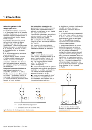 Cahier Technique Merlin Gerin n° 181 / p.4
rôle des protections
directionnelles
Le rôle fondamental des protections
d’un réseau électrique est de détecter
un défaut électrique et de mettre hors
tension la portion du réseau qui est le
siège de ce défaut - portion la plus
limitée possible.
La protection directionnelle permet
de discriminer la partie du réseau
en défaut mieux que ne le fait
une protection à maximum de courant.
Elle est nécessaire en cas de défaut :
c en présence de plusieurs sources ;
c si boucles fermées ou câbles en
parallèles ;
c en neutre isolé pour les retours de
courants capacitifs ;
c et pour détecter le sens anormal
d’écoulement d’énergie active ou
réactive (machines tournantes).
Ainsi, dans la situation d’un réseau à
deux sources illustrée par la figure 1,
les protections à maximum de courant
déclencheraient.
Les protections directionnelles de
courant sont capables de ne
déclencher que l’arrivée en défaut.
C’est la mesure du sens d’écoulement
du courant, c’est-à-dire la mesure du
déphasage entre courant et tension,
qui permet de détecter la direction dans
laquelle se trouve le défaut.
1. introduction
Les protections à maximum de
puissance mesurent soit la puissance
active, soit la puissance réactive qui
s’écoule dans la liaison où sont placés
ses capteurs de courant.
La protection fonctionne si la puissance
est supérieure à un seuil et si elle
s’écoule dans le sens normal.
Elle peut également être utilisée pour
détecter un sens anormal d’écoulement
de l’énergie.
Les protections directionnelles de
puissance et de courant nécessitent la
mesure du courant et de la tension.
applications
Les protections directionnelles sont
utiles sur tout élément du réseau où le
sens d’écoulement de l’énergie est
susceptible de changer, notamment
lors d’un court-circuit entre phases
et/ou d’un défaut à la terre
(défaut monophasé).
c la protection directionnelle de "phase"
est installée pour protéger deux liaisons
exploitées en parallèle, une boucle ou
une portion de réseau reliant deux
sources d’énergie (cf. fig. 2).
c la protection directionnelle de "terre"
est sensible au sens d’écoulement
du courant à la terre. Dès lors que le
courant de défaut phase-terre
se répartit entre plusieurs systèmes de
mise à la terre, il est nécessaire
d’installer des protections direction-
nelles de terre.
Or, ce courant s’écoule non seulement
par la ou les mises à la terre du neutre
du réseau, mais aussi par les capacités
phase-terre des lignes et des câbles
(1 km de câble 20 kV provoque la
circulation d’un courant capacitif de
l’ordre de 3 à 4 ampères).
La protection à maximum de courant
résiduel directionnelle, ainsi que la
protection wattmétrique homopolaire,
sont couramment utilisées pour
protéger les départs ayant un courant
capacitif du même ordre de grandeur
que le courant de défaut à la terre. Sur
ces départs, les capacités phase-terre
ont une valeur suffisamment importante
pour qu’il y circule un courant homo-
polaire détecté par la protection dès
qu’un court-circuit phase-terre apparaît
sur le réseau et où qu’il soit situé
(cf. fig. 3).
sens de détection de la protection
sens d'écoulement du courant de défaut
fig. 2 : la protection directionnelle (1)
déclenche car le sens d'écoulement du
courant est anormal.fig.1 : illustration du rôle des protections directionnelles.
1 2
 