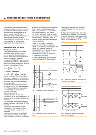 Cahier Technique Merlin Gerin n° 181 / p.6
Pour mesurer une puissance ou pour
localiser un défaut en amont ou en aval
de l’endroit où est mesuré le courant, il
faut déterminer le déphasage de ce
courant avec une grandeur de
référence : tension entre phases pour la
directionnelle de phase, tension
résiduelle pour la directionnelle de terre.
Cette grandeur de référence est
appelée grandeur de polarisation.
directionnelle de terre
Grandeurs d’entrée
Cette protection mesure le courant
résiduel et utilise le plus souvent
comme grandeur de polarisation la
tension résiduelle qu’il convient de ne
pas confondre avec la tension
homopolaire. Rappelons que pour tout
système triphasé F1, F2, F3, la théorie
des composantes symétriques définit la
grandeur homopolaire Fh par :
Fh
→
=
1
3
F1
→
+ F2
→
+ F3
→




.
La grandeur résiduelle,
Fr = F1
→
+ F2
→
+ F3
→
est 3 fois plus
grande que la grandeur homopolaire.
c le courant résiduel est mesuré, soit
par trois transformateurs de courant, un
par phase, soit par un tore englobant
les trois phases :
v l’utilisation de trois transformateurs
de courant (cf. fig. 5) a des avantages :
- les TC sont en général disponibles,
- il est possible de mesurer des
courants importants,
et des inconvénients :
- la saturation des TC lors d’un
court-circuit ou de l’enclenchement d’un
transformateur introduit un faux courant
résiduel,
- en pratique le seuil ne peut pas être
réglé à une valeur inférieure à 10 % de
In du TC,
v la mesure effectuée par un tore
englobant les trois phases (cf. fig. 6) :
- a pour avantage : une grande
sensibilité,
- et pour inconvénient : le tore (isolé
basse tension) s’installe autour d’un
câble non blindé qui assure l’isolement.
c la tension résiduelle est mesurée par
trois transformateurs de potentiels
(TP) ; fréquemment, ce sont les TP à
deux secondaires qui sont utilisés
(cf. fig. 7) : le premier, câblé en étoile,
permet la mesure des tensions simples
et composées ; le second, câblé en
triangle ouvert, permet la mesure de la
tension résiduelle.
Si les TP principaux n’ont qu’un
secondaire et qu’ils sont câblés en
étoile, un jeu de TP auxiliaires peut être
utilisé pour mesurer la tension
résiduelle (cf. fig. 8). Ce cas de figure
se rencontre surtout lors de
l’amélioration du plan de protection
d’installations existantes.
A noter que certaines protections ne
nécessitent pas de TP auxiliaires et
reconstituent elles-mêmes la tension
résiduelle à partir des trois tensions
simples.
ccccc la grandeur de polarisation d’un relais
directionnel de terre est le plus souvent
la tension résiduelle ; mais ce peut aussi
être le courant dans la mise à la terre du
neutre de l’installation (cf. fig. 9).
2. description des relais directionnels
fig. 7 : mesure de la tension résiduelle avec
TP à deux secondaires.
fig. 6 : mesure du courant résiduel par un
tore.
fig. 8 : mesure de la tension résiduelle à
l'aide de TP auxiliaires.
TP
principaux
TP
auxiliaires
vr = v1 + v2 + v3
vr = v1+ v2 + v3
I1 I2 I3
ir = i1 + i2 + i3
i2
i1
i3
fig. 5 : mesure du courant résiduel par 3 TC.
I1 I2 I3
ir
 