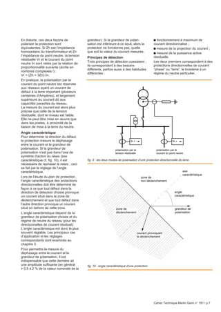Cahier Technique Merlin Gerin n° 181 / p.7
En théorie, ces deux façons de
polariser la protection sont
équivalentes. Si Zh est l’impédance
homopolaire du transformateur et Zn
l’impédance du point neutre, la tension
résiduelle Vr et le courant du point
neutre In sont reliés par la relation de
proportionnalité suivante (écrite en
nombres complexes !) :
Vr = (Zh + 3Zn) In.
En pratique, la polarisation par le
courant du point neutre est réservée
aux réseaux ayant un courant de
défaut à la terre important (plusieurs
centaines d’Ampères), et largement
supérieure au courant dû aux
capacités parasites du réseau.
La mesure du courant est alors plus
précise que celle de la tension
résiduelle, dont le niveau est faible.
Elle ne peut être mise en œuvre que
dans les postes, à proximité de la
liaison de mise à la terre du neutre.
Angle caractéristique
Pour déterminer la direction du défaut,
la protection mesure le déphasage
entre le courant et la grandeur de
polarisation. Si la grandeur de
polarisation n’est pas dans l’axe de
symétrie d’action du relais (axe
caractéristique cf. fig. 10), il est
nécessaire de rephaser le relais ; ceci
se fait par le réglage de l’angle
caractéristique.
Lors de l’étude du plan de protection,
l’angle caractéristique des protections
directionnelles doit être déterminé de
façon à ce que tout défaut dans la
direction de détection choisie provoque
un courant situé dans la zone de
déclenchement et que tout défaut dans
l’autre direction provoque un courant
situé en dehors de cette zone.
L’angle caractéristique dépend de la
grandeur de polarisation choisie et du
régime de neutre du réseau (pour les
directionnelles de courant résiduel).
L’angle caractéristique est donc le plus
souvent réglable. Les principaux cas
d’application et les réglages
correspondants sont examinés au
chapitre 3.
Pour permettre la mesure du
déphasage entre le courant et la
grandeur de polarisation, il est
indispensable que cette dernière ait
une amplitude suffisante (en général
u 0,5 à 2 % de la valeur nominale de la
grandeur). Si la grandeur de polari-
sation est inférieure à ce seuil, alors la
protection ne fonctionne pas, quelle
que soit la valeur du courant mesurée.
Principes de détection
Trois principes de détection coexistent ;
ils correspondent à des besoins
différents, parfois aussi à des habitudes
différentes :
c fonctionnement à maximum de
courant directionnalisé ;
c mesure de la projection du courant ;
c mesure de la puissance active
résiduelle.
Les deux premiers correspondent à des
protections directionnelles de courant
“phase” ou “terre”, le troisième à un
régime du neutre particulier.
fig. 10 : angle caractéristique d'une protection.
fig. 9 : les deux modes de polarisation d'une protection directionnelle de terre.
grandeur de
polarisation
courant provoquant
le déclenchement
zone de
déclenchement
angle
caractéristique
axe
caractéristique
zone de
non déclenchement
Ih > Ih >
polarisation par la
tension résiduelle
polarisation par le
courant du point neutre
 