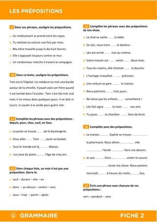 9 Dans ces phrases, souligne les prépositions.
a. Ce médicament se prend entre les repas.
b. Tu nettoies ta voiture une fois par mois.
c. Ma mère travaille jusqu’à dix-huit heures.
d. Elle s’appuyait toujours contre ce mur.
e. Un randonneur marche à travers la campagne.
10 Dans ce texte, souligne les prépositions.
Tom est à l’hôpital. Un médecin lui met une bande
autour de la cheville. Il jouait avec son frère quand
il est tombé dans l’escalier. Tom s’est fait très mal
mais il ira mieux dans quelques jours. Il ne doit ni
courir, ni sauter à la corde pour guérir vite.
11 Complète les phrases avec des prépositions :
depuis, pour, chez, sauf, en face.
a. La poste se trouve ……….. de la boulangerie.
b. Vous allez ……….. Tom ……….. jouer au basket.
c. Tout le monde est là, ………….. Manon.
d. Luc joue du piano ………….. l’âge de cinq ans.
12 Dans chaque liste, un mot n’est pas une
préposition. Barre-le.
a. sauf – durant – vite – en
b. donc – au-dessus – contre – sans
c. sous – trop – parmi – après
13 Complète les phrases avec des prépositions
de ton choix.
a. Le chat se cache …….… la table.
b. Ce soir, nous irons …….… le docteur.
c. Léo est arrivé …….… moi au cinéma.
d. Votre maison est …….… vente …….… deux mois.
e. Tous les matins, elle chantait …….… la douche.
f. L’horloger travaillait ………… précision.
g. Une voiture se gare ………… la maison.
h. Nous partirons ………… trois jours.
i. Ne laisse pas les enfants …….… surveillance !
j. Léo fait signe …….… la main …….… son ami.
k. Tu joues …….… ta chambre …….… faire de bruit.
14 Complète avec des prépositions.
a. La maison ……………. Sophie se trouve ……………………….
la pharmacie. Nous allons …………….………. elle
………………………. l’école …………………. faire nos devoirs.
b. Je vais ……………. Paris …………..…………. visiter le Louvre
………………………..………. toute ma classe. Nous partons
mercredi …………. 6 heures du matin, …………. bus.
15 Écris une phrase avec chacune de ces
prépositions :
vers – pendant – sans
 