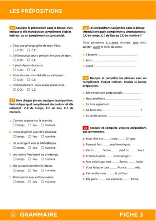 16 Souligne la préposition dans la phrase. Puis
indique si elle introduit un complément d’objet
indirect ou un complément circonstanciel.
a. C’est une photographie de mon frère.
☐ C.O.I ☐ C.C
b. J’ai beaucoup couru pendant le cours de sport.
☐ C.O.I ☐ C.C
c. Il pleut depuis des jours.
☐ C.O.I ☐ C.C
d. Vous donnez une médaille au vainqueur.
☐ C.O.I ☐ C.C
e. Immédiatement, nous avons pensé à toi.
☐ C.O.I ☐ C.C
17 Dans chaque phrase, souligne la préposition.
Puis indique quel complément circonstanciel elle
introduit : C.C de temps, C.C de lieu, C.C de
manière.
a. L’oiseau se pose sur la branche.
☐ temps ☐ lieu ☐ manière
b. Nous peignons avec des pinceaux.
☐ temps ☐ lieu ☐ manière
c. Ils se dirigent vers la bibliothèque.
☐ temps ☐ lieu ☐ manière
d. Les rosiers fleurissent au printemps.
☐ temps ☐ lieu ☐ manière
e. Elle se cache derrière le rideau.
☐ temps ☐ lieu ☐ manière
f. Simon parle avec enthousiasme.
☐ temps ☐ lieu ☐ manière
18 Les prépositions soulignées dans la phrase
introduisent quels compléments circonstanciels :
C.C de temps, C.C de lieu ou C.C de manière ?
Nous passerons à travers champs, sans nous
arrêter, avant le lever du soleil.
a. à travers : …………………………………….……………………..
b. sans : ………………………………………………………..…………..
c. avant : ……………………………………..…………………………..
19 Recopie et complète les phrases avec un
complément d’objet indirect. Choisis la bonne
préposition.
a. Elle envoie une carte postale …………………………. .
b. Nous profitons ………………………………………………………. .
c. Ce livre appartient ………………………………………………. .
d. As-tu besoin ……………………………………..……………………. ?
e. Tu rends service ………………………………..…………………. .
20 Recopie et complète avec les prépositions
qui conviennent.
a. Mon rêve est …………. vivre …………. Afrique.
b. Tom est fort …………. mathématiques.
c. Vas-tu …………. l’école …………. pied ou …………. bus ?
d. Prends du pain …………. le boulanger !
e. Mes voisins partent …………. Rome, …………. Italie.
f. Vous faites le tour …………. France …………. vélo.
g. J’ai rendez-vous …………. le coiffeur.
h. Elle parle …………. ses vacances …………. Chine.
 