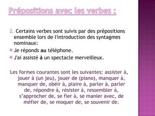2.  Certains verbes sont suivis par des prépositions ensemble lors de l'introduction des syntagmes nominaux: Je réponds  au  téléphone. J'ai assisté  à  un spectacle merveilleux. Les formes courantes sont les suivantes: assister à, jouer à (un jeu), jouer de (piano), manquer à, manquer de, obéir à, plaire à, parler à, parler de, répondre à, résister à, ressembler à, s’approcher de, se fier à, se manier avec, de méfier de, se moquer de, se souvenir de. 