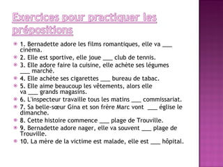 1.  Bernadette adore les films romantiques, elle va ___ cinéma. 2.  Elle est sportive, elle joue ___ club de tennis. 3.  Elle adore faire la cuisine, elle achète ses légumes ___ marché. 4.  Elle achète ses cigarettes ___ bureau de tabac. 5.  Elle aime beaucoup les vêtements, alors elle va ___ grands magasins. 6.  L'inspecteur travaille tous les matins ___ commissariat. 7.  Sa belle-sœur Gina et son frère Marc vont  ___ église le dimanche. 8.  Cette histoire commence ___ plage de Trouville. 9.  Bernadette adore nager, elle va souvent ___ plage de Trouville. 10.  La mère de la victime est malade, elle est ___ hôpital. 
