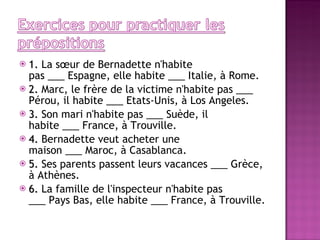 1.  La sœur de Bernadette n'habite pas ___ Espagne, elle habite ___ Italie, à Rome. 2.  Marc, le frère de la victime n'habite pas ___ Pérou, il habite ___ Etats-Unis, à Los Angeles. 3.  Son mari n'habite pas ___ Suède, il habite ___ France, à Trouville. 4.  Bernadette veut acheter une maison ___ Maroc, à Casablanca. 5.  Ses parents passent leurs vacances ___ Grèce, à Athènes. 6.  La famille de l'inspecteur n'habite pas ___ Pays Bas, elle habite ___ France, à Trouville. 
