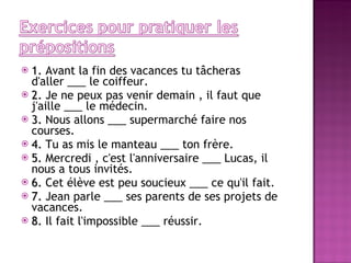 1.  Avant la fin des vacances tu tâcheras d'aller ___ le coiffeur. 2.  Je ne peux pas venir demain , il faut que j'aille ___ le médecin. 3.  Nous allons ___ supermarché faire nos courses. 4.  Tu as mis le manteau ___ ton frère. 5.  Mercredi , c'est l'anniversaire ___ Lucas, il nous a tous invités. 6.  Cet élève est peu soucieux ___ ce qu'il fait. 7.  Jean parle ___ ses parents de ses projets de vacances. 8.  Il fait l'impossible ___ réussir. 