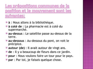à  : Nous allons à la bibliothèque. à coté de  : La pharmacie est à coté du supermarché. au-dessus  : Le satellite passe au-dessus de la terre. au-dessous  : Au-dessous du pont, on voit le précipice. autour (de)  : Il avait autour de vingt ans. de  : Il y a beaucoup de fleurs dans ce jardin. pour  : Nous voulons faire un tour pour le pays. par  : Par toi, je faisais quelque chose. 