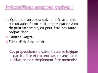 1.  Quand un verbe est suivi immédiatement par un autre à l'infinitif, la préposition  à  ou  de  peut intervenir, ou peut-être pas toute préposition: J'aime voyager. Elle a décidé  de  partir. Ces prépositions ne suivent aucune logique particulière et portent pas de sens, leur utilisation doit simplement être mémorisé.  