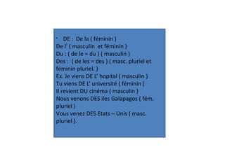 §
DE : De la ( féminin )
De l’ ( masculin et féminin )
Du : ( de le = du ) ( masculin )
Des : ( de les = des ) ( masc. pluriel et
féminin pluriel. )
Ex. Je viens DE L’ hopital ( masculin )
Tu viens DE L’ université ( féminin )
Il revient DU cinéma ( masculin )
Nous venons DES iles Galapagos ( fém.
pluriel )
Vous venez DES Etats – Unis ( masc.
pluriel ).