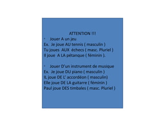 ATTENTION !!!
Ø
Jouer A un jeu
Ex. Je joue AU tennis ( masculin )
Tu joues AUX échecs ( masc. Pluriel )
Il joue A LA pétanque ( féminin ).
Ø
Jouer D’un instrument de musique
Ex. Je joue DU piano ( masculin )
IL joue DE L’ accordéon ( masculin)
Elle joue DE LA guitarre ( féminin )
Paul joue DES timbales ( masc. Pluriel )