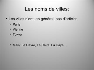 Les noms de villes:

Les villes n'ont, en général, pas d'article:

Paris

Vienne

Tokyo

Mais: Le Havre, Le Caire, La Haye...
 