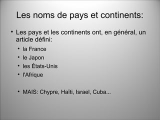 Les noms de pays et continents:

Les pays et les continents ont, en général, un
article défini:

la France

le Japon

les États-Unis

l'Afrique

MAIS: Chypre, Haïti, Israel, Cuba...
 