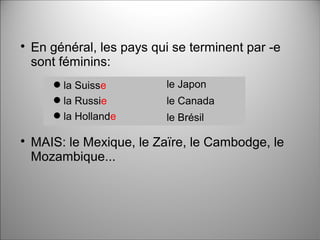 
En général, les pays qui se terminent par -e
sont féminins:

MAIS: le Mexique, le Zaïre, le Cambodge, le
Mozambique...
la Suisse
la Russie
la Hollande
le Japon
le Canada
le Brésil
 