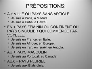 PRÉPOSITIONS:

À + VILLE OU PAYS SANS ARTICLE.

Je suis à Paris, à Madrid.

Je suis à Cuba, à Hawaï.

EN + PAYS FÉMININ OU CONTINENT OU
PAYS SINGULIER QUI COMMENCE PAR
VOYELLE.

Je suis en France, en Italie.

Je suis en Afrique, en Europe.

Je suis en Iran, en Israël, en Angola.

AU + PAYS MASCULIN

Je suis au Portugal, au Canada.

AUX + PAYS PLURIEL.

Je suis aux États-Unis.
 