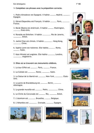 Eoi Antequera 1º NB
1- Complétez ces phrases avec la préposition correcte.
1. Pedro Almodovar est Espagnol. Il habite ………… Madrid, …………..
Espagne.
2. Gérard Depardieu est Français. Il habite …………. Paris, ……………
France.
3. Barak Obama est Américain. Il habite ………… Washington,
…………… Etats-Unis.
4. Ronaldo est Brésilien. Il habite ……………… Rio de Janerio,
…………….. Brésil.
5. Jackie Chan est chinois. Il habite …………….. Hong-Kong,
……………. Chine.
6. Sophia Loren est italienne. Elle habite………….. Rome,
…………. Italie.
7. Kate Winslet est anglaise. Elle habite …………… Londres.
…………….. Angleterre.
2- Dites où se trouvent ces monuments célèbres.
1. La tour Eiffel est ………….. Paris, …………. France.
2. La Colisée est ……………. Rome, ……………. Italie.
3. La Statue de la liberté est …………… New York, ……………. Etats-
Unis.
4. La porte de Brandebourg est …………… Berlin, ……………
Allemagne.
5. La grande muraille est ………….. Pekin, ………………. Chine.
6. Le Christ du Corcovado est …………. Rio, …………… Brésil.
7. L’atomium est …………… Bruxelles, ………… Belgique.
8. L’Alhambra est …………….. Grenade, …………… Espagne.
 