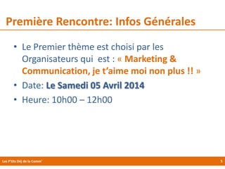 Première Rencontre: Infos Générales
• Le Premier thème est choisi par les
Organisateurs qui est : « Marketing &
Communication, je t’aime moi non plus !! »
• Date: Le Samedi 05 Avril 2014
• Heure: 10h00 – 12h00

Les P'tits Déj de la Comm'

5

 