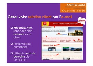 Gérer votre relation client par l’e-mail 
 Répondez vite, 
répondez bien, 
rassurez votre 
client 
 Personnalisez, 
humanisez ! 
 Utilisez le nom de 
domaine de 
votre site ! 
AVANT LE SEJOUR 
#Comportement des voyageurs 
#Votre site internet 
#Au delà de votre site 
 