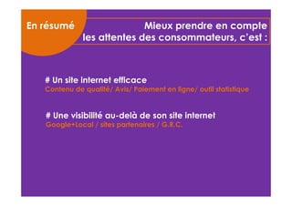 Mieux prendre en compte 
les attentes des consommateurs, c’est : 
En résumé 
# Un site internet efficace 
Contenu de qualité/ Avis/ Paiement en ligne/ outil statistique 
# Une visibilité au-delà de son site internet 
Google+Local / sites partenaires / G.R.C. 
 