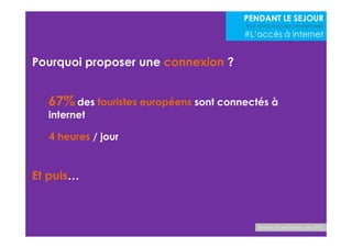 Pourquoi proposer une connexion ? 
67%des touristes européens sont connectés à 
internet 
Source : Etude Toluna- nov 2012 
Et puis… 
PENDANT LE SEJOUR 
#La révolution des smartphones 
#L’accès à internet 
4 heures / jour 
 